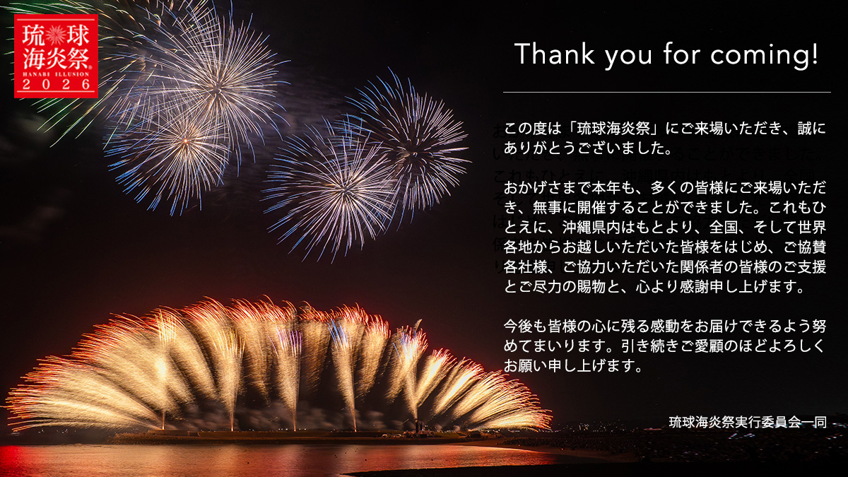 Thank you for coming!この度は「琉球海炎祭」にご来場いただき、誠にありがとうございました。おかげさまで本年も、多くの皆様にご来場いただき、無事に開催することができました。これもひとえに、沖縄県内はもとより、全国、そして世界各地からお越しいただいた皆様をはじめ、ご協賛各社様、ご協力いただいた関係者の皆様のご支援とご尽力の賜物と、心より感謝申し上げます。今後も皆様の心に残る感動をお届けできるよう努めてまいります。引き続きご愛顧のほどよろしくお願い申し上げます。琉球海炎祭実行委員会一同